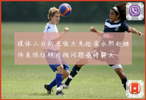 媒体人分析王俊杰免检崔永熙赵继伟表现惊艳内线问题亟待解决