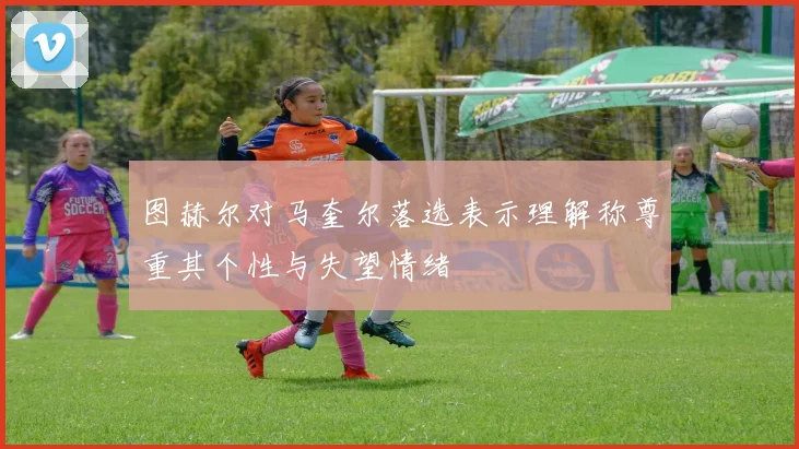 图赫尔对马奎尔落选表示理解称尊重其个性与失望情绪