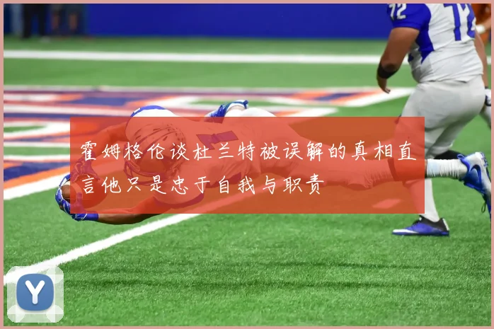 霍姆格伦谈杜兰特被误解的真相直言他只是忠于自我与职责