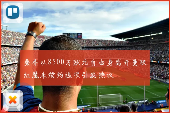 桑乔以8500万欧元自由身离开曼联红魔未续约选项引发热议