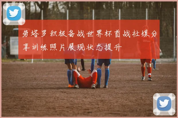 劳塔罗积极备战世界杯首战社媒分享训练照片展现状态提升