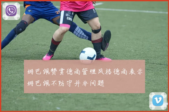 姆巴佩赞赏德尚管理风格德尚表示姆巴佩不防守并非问题