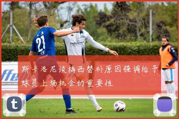 斯卡洛尼谈梅西替补原因强调给予球员上场机会的重要性
