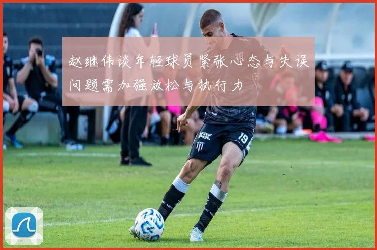 赵继伟谈年轻球员紧张心态与失误问题需加强放松与执行力