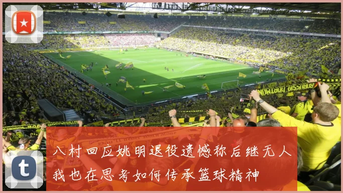 八村回应姚明退役遗憾称后继无人我也在思考如何传承篮球精神