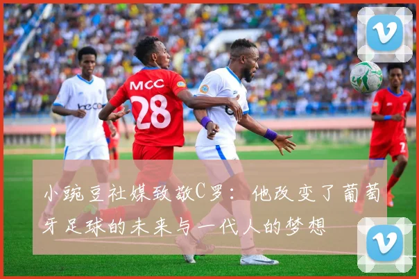 小豌豆社媒致敬C罗：他改变了葡萄牙足球的未来与一代人的梦想
