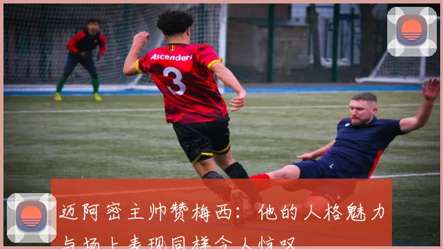迈阿密主帅赞梅西：他的人格魅力与场上表现同样令人惊叹