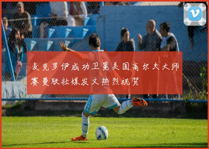 麦克罗伊成功卫冕美国高尔夫大师赛曼联社媒发文热烈祝贺