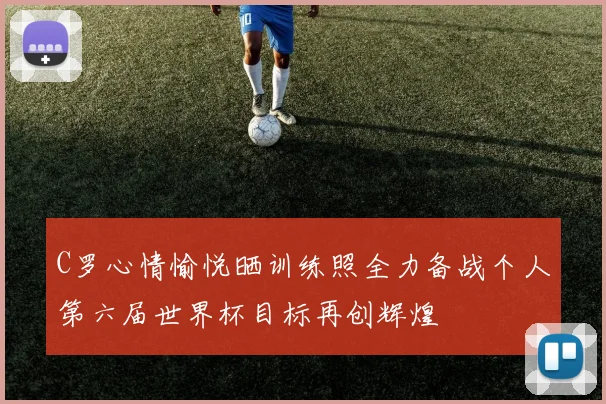 C罗心情愉悦晒训练照全力备战个人第六届世界杯目标再创辉煌