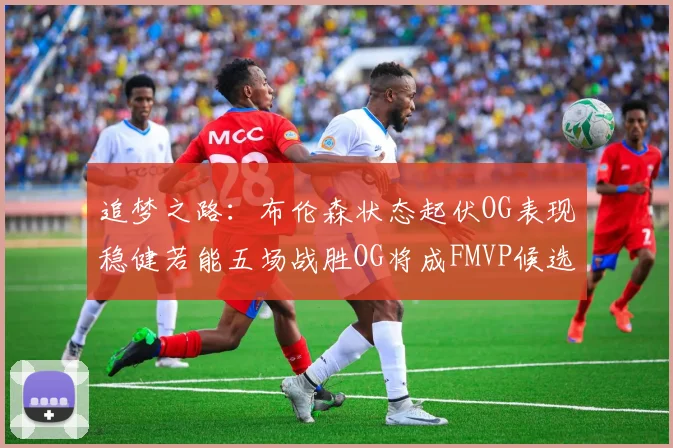 追梦之路：布伦森状态起伏OG表现稳健若能五场战胜OG将成FMVP候选