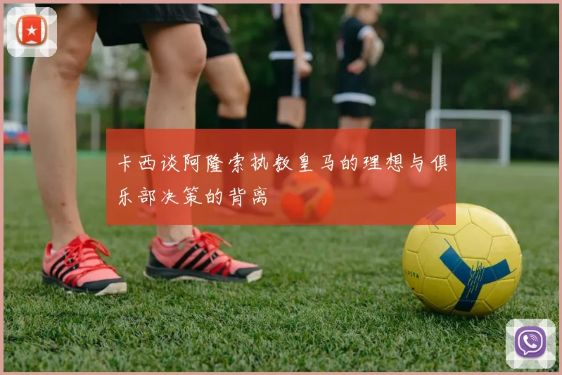 卡西谈阿隆索执教皇马的理想与俱乐部决策的背离