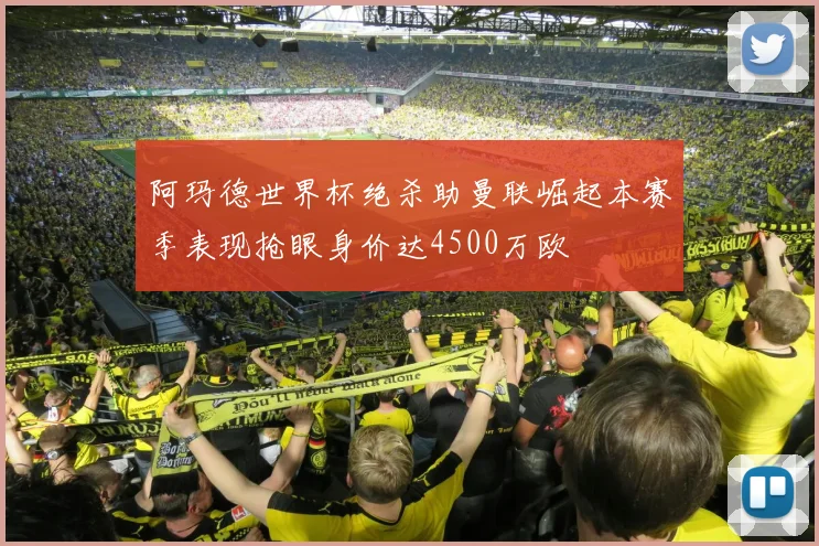 阿玛德世界杯绝杀助曼联崛起本赛季表现抢眼身价达4500万欧