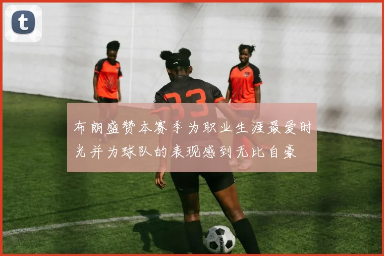 布朗盛赞本赛季为职业生涯最爱时光并为球队的表现感到无比自豪