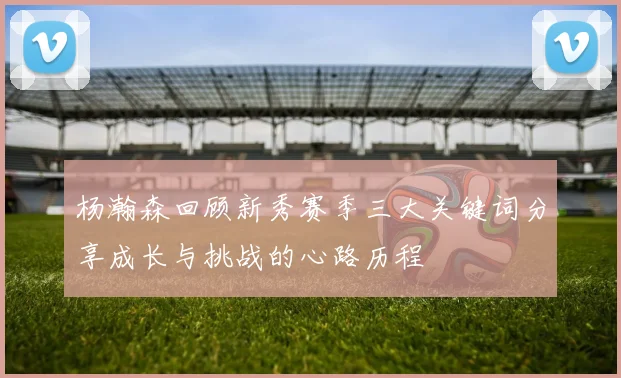 杨瀚森回顾新秀赛季三大关键词分享成长与挑战的心路历程