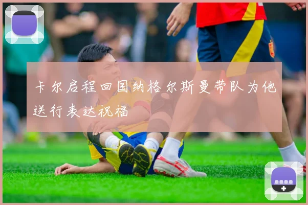 卡尔启程回国纳格尔斯曼带队为他送行表达祝福