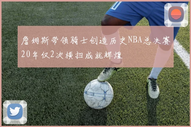 詹姆斯带领骑士创造历史NBA总决赛20年仅2次横扫成就辉煌