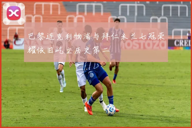 巴黎连克利物浦与拜仁米兰七冠荣耀依旧屹立历史第二
