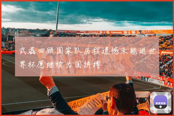 武磊回顾国家队历程遗憾未能进世界杯愿继续为国拼搏