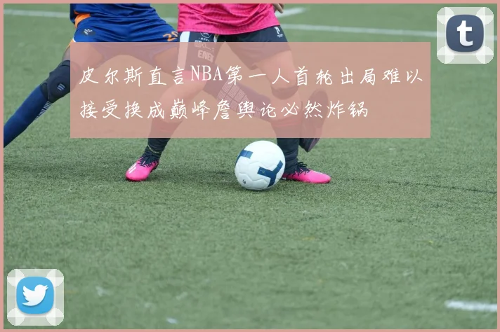 皮尔斯直言NBA第一人首轮出局难以接受换成巅峰詹舆论必然炸锅