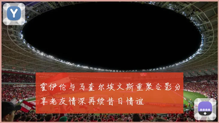 霍伊伦与马奎尔埃文斯重聚合影分享老友情深再续昔日情谊