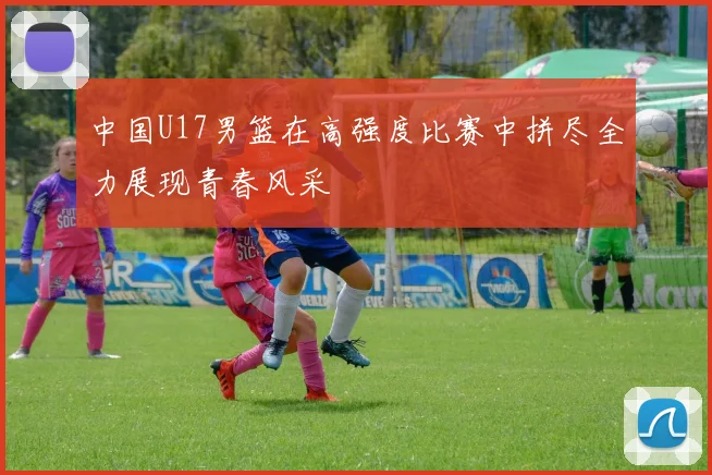 中国U17男篮在高强度比赛中拼尽全力展现青春风采