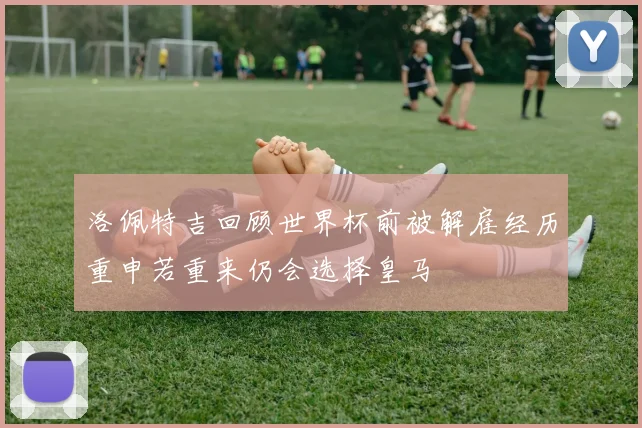 洛佩特吉回顾世界杯前被解雇经历重申若重来仍会选择皇马