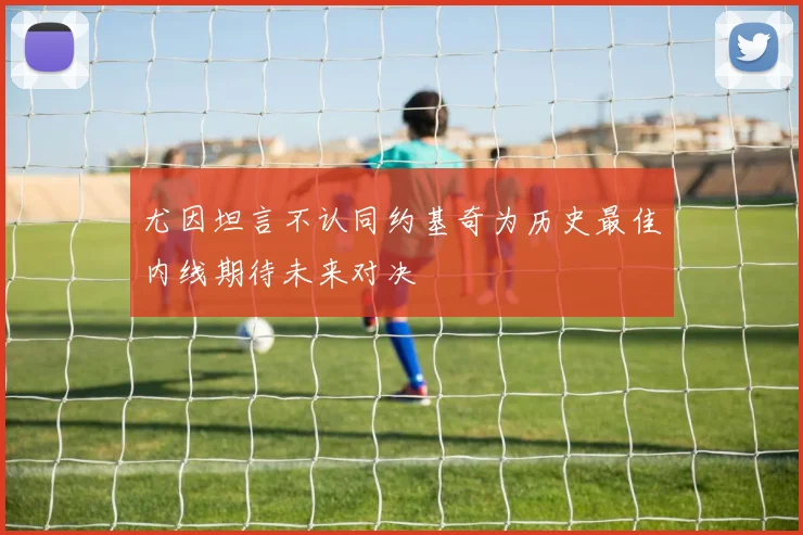 尤因坦言不认同约基奇为历史最佳内线期待未来对决