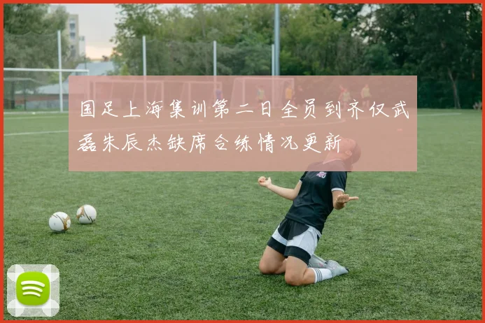 国足上海集训第二日全员到齐仅武磊朱辰杰缺席合练情况更新